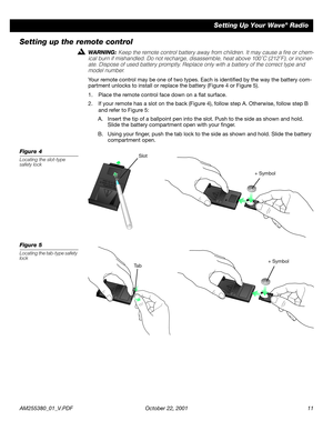 Page 11 
AM255380_01_V.PDF October 22, 2001 11 
Setting Up Your Wave 
® 
 Radio 
Setting up the remote control 
WARNING:  
Keep the remote control battery away from children. It may cause a ﬁre or chem-
ical burn if mishandled. Do not recharge, disassemble, heat above 100˚C (212˚F), or inciner-
ate. Dispose of used battery promptly. Replace only with a battery of the correct type and 
model number. 
Your remote control may be one of two types. Each is identiﬁed by the way the battery com-
partment unlocks to...