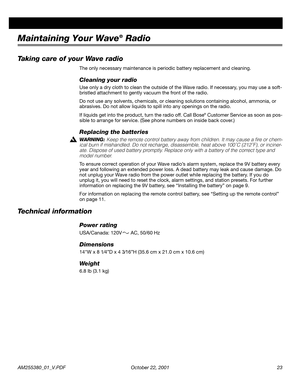 Page 23AM255380_01_V.PDF October 22, 2001 23
Maintaining Your Wave® Radio
Taking care of your Wave radio
The only necessary maintenance is periodic battery replacement and cleaning.
Cleaning your radio
Use only a dry cloth to clean the outside of the Wave radio. If necessary, you may use a soft-
bristled attachment to gently vacuum the front of the radio.
Do not use any solvents, chemicals, or cleaning solutions containing alcohol, ammonia, or 
abrasives. Do not allow liquids to spill into any openings on the...