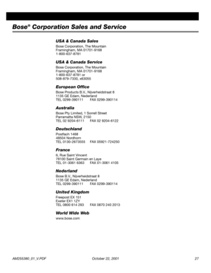 Page 27AM255380_01_V.PDF October 22, 2001 27
Bose® Corporation Sales and Service
USA & Canada Sales
Bose Corporation, The Mountain
Framingham, MA 01701-9168
1-800-637-8781
USA & Canada Service
Bose Corporation, The Mountain
Framingham, MA 01701-9168
1-800-637-8781 or 
508-879-7330, x63055
European Ofﬁce
Bose Products B.V., Nijverheidstraat 8 
1135 GE Edam, Nederland
TEL 0299-390111 FAX 0299-390114
Australia
Bose Pty Limited, 1 Sorrell Street
Parramatta NSW, 2150
TEL 02 9204-6111 FAX 02 9204-6122
Deutschland...