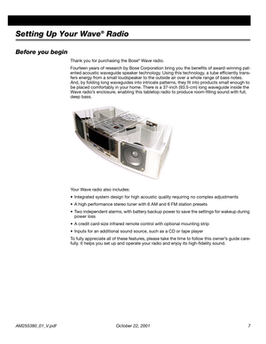 Page 7 
AM255380_01_V.pdf October 22, 2001 7 
Setting Up Your Wave 
® 
 Radio 
Before you begin 
Thank you for purchasing the Bose 
® 
 Wave radio. 
Fourteen years of research by Bose Corporation bring you the beneﬁts of award-winning pat-
ented acoustic waveguide speaker technology. Using this technology, a tube efﬁciently trans-
fers energy from a small loudspeaker to the outside air over a whole range of bass notes. 
And, by folding long waveguides into intricate patterns, they ﬁt into products small enough...