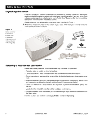 Page 8 
8 October 22, 2001 AM255380_01_V.pdf 
Setting Up Your Wave 
® 
 Radio 
Unpacking the carton 
Carefully unpack your system. Save all packing materials for possible future use. The original 
packing materials provide the safest way to transport your Wave radio. If any part of the prod-
uct appears damaged, do not attempt to use it. Notify Bose 
® 
 Customer Service immediately. 
(See phone numbers on the inside back cover.)
Check to be sure your Wave radio contains the parts identiﬁed in Figure 1....