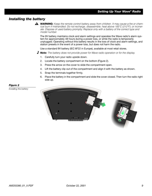 Page 9 
AM255380_01_V.PDF October 22, 2001 9 
Setting Up Your Wave 
® 
 Radio 
Installing the battery 
WARNING:  
Keep the remote control battery away from children. It may cause a ﬁre or chem-
ical burn if mishandled. Do not recharge, disassemble, heat above 100˚C (212˚F), or inciner-
ate. Dispose of used battery promptly. Replace only with a battery of the correct type and 
model number. 
The 9V battery maintains clock and alarm settings and operates the Wave radio’s alarm sys-
tem for approximately 48 hours...