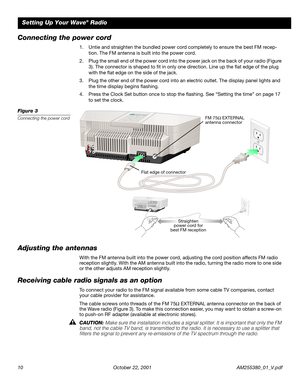 Page 10 
10 October 22, 2001 AM255380_01_V.pdf 
Setting Up Your Wave 
® 
 Radio 
Connecting the power cord 
1. Untie and straighten the bundled power cord completely to ensure the best FM recep-
tion. The FM antenna is built into the power cord.
2. Plug the small end of the power cord into the power jack on the back of your radio (Figure 
3). The connector is shaped to ﬁt in only one direction. Line up the ﬂat edge of the plug 
with the ﬂat edge on the side of the jack.
3. Plug the other end of the power cord...