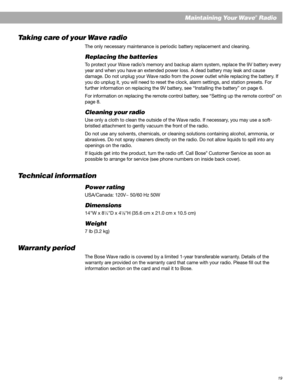 Page 1919
Maintaining Your Wave® Radio
Taking care of your Wave radio
The only necessary maintenance is periodic battery replacement and cleaning.
Replacing the batteries
To protect your Wave radio’s memory and backup alarm system, replace the 9V battery every
year and when you have an extended power loss. A dead battery may leak and cause
damage. Do not unplug your Wave radio from the power outlet while replacing the battery. If
you do unplug it, you will need to reset the clock, alarm settings, and station...