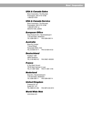 Page 2525
Bose®  Corporation
USA & Canada Sales
Bose Corporation, The Mountain
Framingham, MA 01701-9168
1-800-637-8781
USA & Canada Service
Bose Corporation, The Mountain
Framingham, MA 01701-9168
1-800-637-8781 or
508-879-7330, x63055
European Office
Bose Products B.V., Nijverheidstraat 8
1135 GE Edam, Nederland
TEL 0299-390111 FAX 0299-390114
Australia
Bose Pty Limited
1 Sorrell Street
Parramatta NSW, 2150
TEL 02 9204-6111 FAX 02 9204-6122
Deutschland
Postfach 1468
48504 Nordhorn
TEL 0130-863 912 FAX...