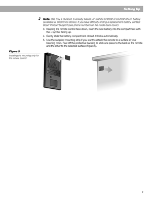 Page 99
Setting Up
S
e
e
 
o
p
e
r
a
t
i
n
g
i
n
s
t
r
u
c
t
i
o
n
s
 
f
o
r
 
t
y
p
e
s
 
o
f
b
a
t
t
e
r
y
 
t
o
 
b
e
 
u
s
e
d
Note: Use only a Duracell, Eveready, Maxell, or Toshiba CR2032 or DL2032 lithium battery
(available at electronics stores). If you have difficulty finding a replacement battery, contact
Bose
® Product Support (see phone numbers on the inside back cover).
3. Keeping the remote control face down, insert the new battery into the compartment with
the + symbol facing up.
4. Gently slide...