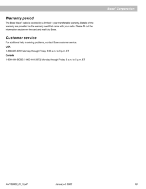 Page 19AM189930_01_V.pdf January 4, 2002 19
Bose® Corporation
Warranty period
The Bose Wave® radio is covered by a limited 1-year transferable warranty. Details of the
warranty are provided on the warranty card that came with your radio. Please fill out the
information section on the card and mail it to Bose.
Customer service
For additional help in solving problems, contact Bose customer service.
USA
1-800-637-8781 Monday through Friday, 8:00 a.m. to 9 p.m. E T
Canada
1-800-444-BOSE (1-800-444-2673) Monday...