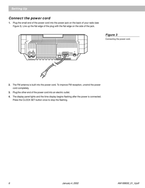 Page 66 January 4, 2002 AM189930_01_V.pdf
Setting Up
Connect the power cord
1.Plug the small end of the power cord into the power jack on the back of your radio (see
Figure 3). Line up the flat edge of the plug with the flat edge on the side of the jack.
2.The FM antenna is built into the power cord. To improve FM reception, unwind the power
cord completely.
3.Plug the other end of the power cord into an electric outlet.
4.The display panel lights and the time display begins flashing after the power is...