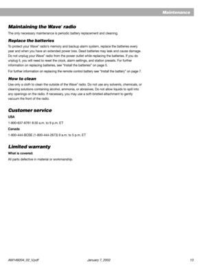 Page 13AM149204_02_V.pdf January 7, 2002 13
Maintenance
Maintaining the Wave® radio
The only necessary maintenance is periodic battery replacement and cleaning.
Replace the batteries
To protect your Wave® radio’s memory and backup alarm system, replace the batteries every
year and when you have an extended power loss. Dead batteries may leak and cause damage.
Do not unplug your Wave
® radio from the power outlet while replacing the batteries. If you do
unplug it, you will need to reset the clock, alarm...