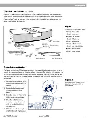 Page 5AM149204_02_V.pdf January 7, 2002 5
VARIABLE OUTL R
AUX IN
120V~AC
50-60HZ 50W172087
++–
Setting Up
Unpack the carton (see Figure 1)
Carefully unpack the carton. Do not attempt to use the Wave® radio if any part appears dam-
aged. Instead, repack the carton and notify Bose® or your authorized Bose dealer immediately.
Place the Wave
® radio on a table or other flat surface. Locate the FM and AM antennas, the
power cord, and the AA batteries.
Install the batteries
The Wave® radio’s three A A batteries...