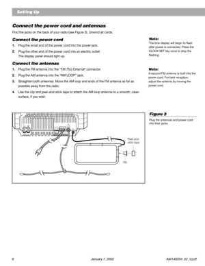 Page 66 January 7, 2002 AM149204_02_V.pdf
Setting Up
Connect the power cord and antennas
Find the jacks on the back of your radio (see Figure 3). Unwind all cords.
Connect the power cord
1.Plug the small end of the power cord into the power jack.
2.Plug the other end of the power cord into an electric outlet.
The display panel should light up.
Connect the antennas
1.Plug the FM antenna into the “FM 75Ω External” connector.
2.Plug the AM antenna into the “AM LOOP” jack.
3.Straighten both antennas. Move the AM...