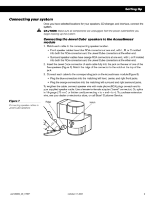 Page 11          AM189854_05_V.PDF October 17, 2001 9
Connecting your system
Once you have selected locations for your speakers, CD changer, and interface, connect the
system.
CAUTION: Make sure all components are unplugged from the power outlet before you
begin hooking up the system.
Connecting the Jewel Cube® speakers to the Acoustimass®
module
1. Match each cable to the corresponding speaker location.
•Front speaker cables have blue RCA connectors at one end, with L, R, or C molded
into both the RCA...