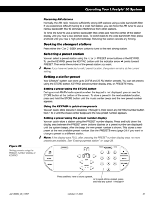 Page 29        AM189854_05_V.PDF October 17, 2001 27
Operating Your Lifestyle® 50 System
Press and hold here to store a preset,
or to quick-store a preset, press
and hold any button 1 through 9
Receiving AM stations
Normally, the AM radio receives sufficiently strong AM stations using a wide bandwidth filter.
If you experience difficulty tuning to a weak AM station, you can force the AM tuner to use a
narrow bandwidth filter to eliminate interference from other stations.
To force the tuner to use a narrow...