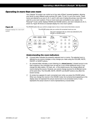 Page 43         AM189854_05_V.pdf October 17, 2001 41
Operating a Multi-Room Lifestyle® 50 System
Operating in more than one room
Your Lifestyle® 50 system can control up to four sets of Bose® powered speakers, allowing
your family to enjoy different audio sources (CD, radio, TV, etc.) in up to four rooms. These
rooms are referred to as room A, B, C, and D, with room A being the primary room (the one
used for a one-room system). If two or more rooms are connected to your system, the
Personal™ music center...