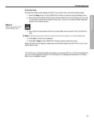 Page 25SYSTEM
 O
PERATION
25
!!S
YSTEM OPERATION
Dansk Italiano Svenska
Deutsch Nederlands
English Français Español
To set the timer:
On both the media center display and the  TV on-screen menu, the same actions apply:
1. Press the 
Settings button on  the LIFESTYLE® remote to enter the source Settings menu.
2. Move down to the  Sleep Timer symbol, the last fea ture in the menu (Figure 9). If you see 
a continuation arrow at the bot tom of the menu, move to it to see the other attributes 
that are not cu...