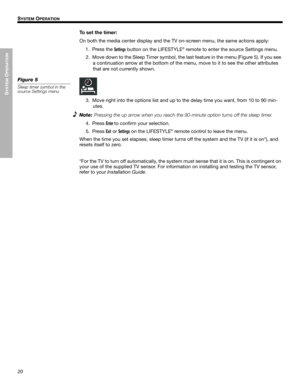 Page 2020
SYSTEM
 O
PERATION
!! S
YSTEM OPERATION
Dansk Italiano Svenska DeutschNederlands EnglishFrançais Español
To set the timer:
On both the media center display and the TV on-screen menu, the same actions apply:
1. Press the 
Settings button on the LIFESTYLE® remote to enter the source Settings menu.
2. Move down to the Sleep Timer symbol, the last feature in the menu (Figure 5). If you see 
a continuation arrow at the bottom of the menu, move to it to see the other attributes 
that are not currently...