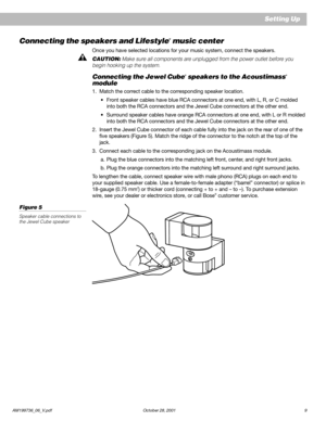 Page 11AM199736_06_V.pdf October 28, 2001 9
Setting Up
Connecting the speakers and Lifestyle® music center
Once you have selected locations for your music system, connect the speakers.
CAUTION: Make sure all components are unplugged from the power outlet before you
begin hooking up the system.
Connecting the Jewel Cube® speakers to the Acoustimass®
module
1. Match the correct cable to the corresponding speaker location.
•Front speaker cables have blue RCA connectors at one end, with L, R, or C molded
into both...