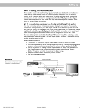 Page 15AM199736_06_V.pdf October 29, 2001 13
How to set up your home theater
There are two basic methods for setting up your home theater. It is best to connect compo-
nents directly to the Lifestyle® 30 music center, and select the source from its remote or
control panel. A second option is to use a stereo TV as the switching center to select the
sound source. In each example, the analog outputs fr om the DVD player (or other digital
device) ar e connected to the AUX inputs. You may need extra long audio...