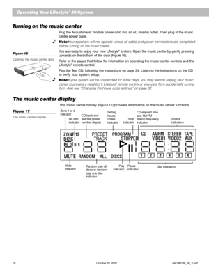 Page 2018 October 29, 2001 AM199736_06_V.pdf
Operating Your Lifestyle® 30 System
Turning on the music center
Plug the Acoustimass® module power cord into an AC (mains) outlet. Then plug in the music
center power pack.
Note: Your speakers will not operate unless all cable and power connections are completed
before turning on the music center.
You are ready to enjoy your new Lifestyle® system. Open the music center by gently pressing
upwards on the bottom of the door (Figure 16).
Refer to the pages that follow...