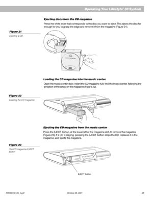 Page 27AM199736_06_V.pdf October 29, 2001 25
Ejecting discs from the CD magazine
Press the white lever that corresponds to the disc you want to eject. This ejects the disc far
enough for you to grasp the edge and remove it from the magazine (Figure 21).
Loading the CD magazine into the music center
Open the music center door. Inser t the CD magazine fully into the music center, following the
direction of the arrow on the magazine (Figur e 22).
Ejecting the CD magazine from the music center
Press the EJECT...