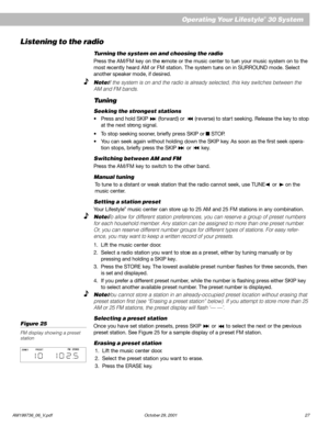 Page 29AM199736_06_V.pdf October 29, 2001 27
Operating Your Lifestyle® 30 System
Listening to the radio
Turning the system on and choosing the radio
Press the AM/FM key on the remote or the music center to turn your music system on to the
most recently heard AM or FM station. The system turns on in SURROUND mode. Select
another speaker mode, if desired.
Note: If the system is on and the radio is already selected, this key switches between the
AM and FM bands.
Tuning
Seeking the strongest stations
•Press and...