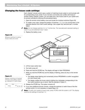Page 3432 October 29, 2001 AM199736_06_V.pdf
Maintaining Your Lifestyle® 30 System
Changing the house code settings
Each Lifestyle® remote control uses a system of matching house codes to communicate with
its corresponding music center. If your remote’s commands ever conflict with those of
another nearby Lifestyle
® system, you can easily set a new house code for your system and
its remote control(s) by following the procedures below.
1. Open the remote control battery cover and locate the miniature switches...