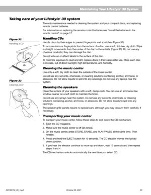 Page 35AM199736_06_V.pdf October 29, 2001 33
Maintaining Your Lifestyle® 30 System
Taking care of your Lifestyle® 30 system
The only maintenance needed is cleaning the system and your compact discs, and replacing
remote control batteries.
For information on replacing the remote control batteries see “Install the batteries in the
remote control” on page 17.
Handling CDs
Handle discs by their edges to prevent fingerprints and scratches (Figure 32).
To remove stains or fingerprints from the surface of a disc, use...