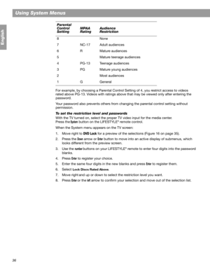 Page 3636
Using System Menus
English
For example, by choosing a Parental Control Setting of 4, you restrict access to videos 
rated above PG-13. Videos with ratings above that may be viewed only after entering the 
password.
Your password also prevents others from changing the parental control setting without 
permission.
To set the restriction level and passwords
With the TV turned on, select the proper TV video input for the media center. 
Press the
 System button on the LIFESTYLE® remote control. 
When the...