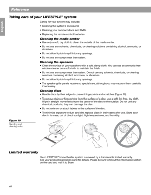 Page 4040
Reference
English
Taking care of your LIFESTYLE® system
Caring for your system may include:
• Cleaning the system’s enclosures
• Cleaning your compact discs and DVDs
• Replacing the remote control batteries
Cleaning the media center
• Use only a soft, dry cloth to clean the outside of the media center. 
• Do not use any solvents, chemicals, or cleaning solutions containing alcohol, ammonia, or 
abrasives.
• Do not allow liquids to spill into any openings.
• Do not use any sprays near the system....