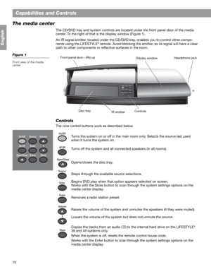 Page 1010
Capabilities and Controls
English
The media center 
The CD/DVD tray and system controls are located under the front panel door of the media 
center. To the right of that is the display window (Figure 1).
An IR signal emitter, located under the CD/DVD tray, enables you to control other compo-
nents using the LIFESTYLE
® remote. Avoid blocking the emitter, so its signal will have a clear 
path to other components or reflective surfaces in the room.
Figure 1
Front view of the media 
center
Controls
The...