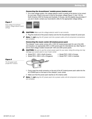 Page 13AM196575_05_V.pdf October 29, 2001 11
Setting Up
230 V
115 V
Connecting the Acoustimass® module power (mains) cord
1. On a dual voltage system, the voltage selector switch is preset at the factory to be correct
for your area. Check to be sure it is set for the proper voltage (Figure 7). Use 115V for
North America; 230V for Europe and Australia. In Europe, use the adapter plug provided. If
you are in doubt, contact your local electric utility for the appropriate voltage setting.
Figure 7
Dual voltage...