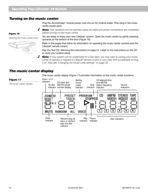 Page 2018 October 29, 2001 AM196575_05_V.pdf
Turning on the music center
Plug the Acoustimass® module power cord into an AC (mains) outlet. Then plug in the music
center power pack.
Note: Your speakers will not operate unless all cable and power connections are completed
before turning on the music center.
You are ready to enjoy your new Lifestyle® system. Open the music center by gently pressing
upwards on the bottom of the door (Figure 16).
Refer to the pages that follow for information on operating the music...