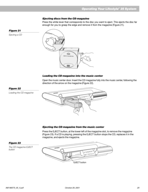 Page 27AM196575_05_V.pdf October 29, 2001 25
Ejecting discs from the CD magazine
Press the white lever that corresponds to the disc you want to eject. This ejects the disc far
enough for you to grasp the edge and remove it from the magazine (Figure 21).
Loading the CD magazine into the music center
Open the music center door. Insert the CD magazine fully into the music center, following the
direction of the arrow on the magazine (Figure 22).
Ejecting the CD magazine from the music center
Press the EJECT button,...