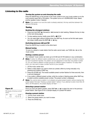 Page 29AM196575_05_V.pdf October 29, 2001 27
Operating Your Lifestyle® 25 System
Listening to the radio
Turning the system on and choosing the radio
Press the AM/FM key on the remote or the music center to turn your music system on to the
most recently heard AM or FM station. The system turns on in SURROUND mode. Select
another speaker mode, if desired.
Note: If the system is on and the radio is already selected, this key switches between the
AM and FM bands.
Tuning
Seeking the strongest stations
•Press and...