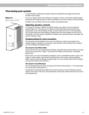 Page 31AM196575_05_V.pdf October 29, 2001 29
   Maintaining Your Lifestyle® 25 System
Fine-tuning your system
In most situations, following the speaker placement guidelines (see pages 6-8) provides
excellent sound quality.
You do not need to adjust tone settings for changes in volume, since Bose
® patented signal
processing technology provides a natural tonal balance over the full range of volume settings.
If desired, you can further fine-tune your system as described below.
Adjusting speaker controls
The...
