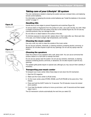 Page 35AM196575_05_V.pdf October 29, 2001 33
Taking care of your Lifestyle® 25 system
The only maintenance needed is cleaning the system and your compact discs, and replacing
remote control batteries.
For information on replacing the remote control batteries see “Install the batteries in the remote
control” on page 17.
Handling CDs
Handle discs by their edges to prevent fingerprints and scratches (Figure 32).
To remove stains or fingerprints from the surface of a disc, use a soft, lint-free, dry cloth. Wipe
in...