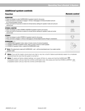 Page 23        AM252876_03_V.pdf October 22, 2001 21
Operating Your Lifestyle® 8 System
Remote control
Additional system controls
Function
SURROUND
•  Press and release to select SURROUND (5-speaker) mode for all sources.
•  Press and hold for 3 seconds to engage (1 chime) or disengage (2 chimes) simulated surround
    for monaural program sources.
•  Press and hold for 8 seconds to restore (3 chimes) factory settings for speaker mode and surround
    volume level.
STEREO+CENTER
•  Press and release to select...