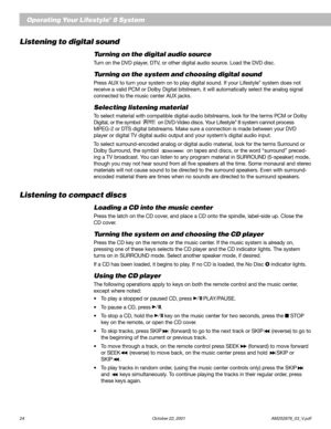 Page 2624 October 22, 2001                    AM252876_03_V.pdf
Operating Your Lifestyle® 8 System
Listening to digital sound
Turning on the digital audio source
Turn on the DVD player, DTV, or other digital audio source. Load the DVD disc.
Turning on the system and choosing digital sound
Press AUX to turn your system on to play digital sound. If your Lifestyle® system does not
receive a valid PCM or Dolby Digital bitstream, it will automatically select the analog signal
connected to the music center AUX...