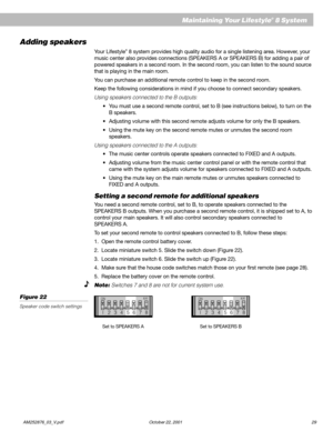 Page 31        AM252876_03_V.pdf October 22, 2001 29
Adding speakers
Your Lifestyle® 8 system provides high quality audio for a single listening area. However, your
music center also provides connections (SPEAKERS A or SPEAKERS B) for adding a pair of
powered speakers in a second room. In the second room, you can listen to the sound source
that is playing in the main room.
You can purchase an additional remote control to keep in the second room.
Keep the following considerations in mind if you choose to connect...