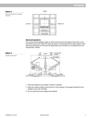 Page 9        AM252876_03_V.pdf October 22, 2001 7
Left frontRight front Center
Setting Up
Figure 2
Recommended front speaker
locations
Surround speakers
The surround (rear) speakers create an area of sound around the listener. Place them in the
back half of your room. Direct the cubes so that you cannot pinpoint the exact location of the
sound source (Figure 3). The surround cables allow up to 50 feet (15.2 m) distance from the
Acoustimass
® module.
Figure 3
Speaker placement
1. Place the speakers at ear...