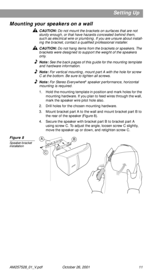 Page 11 
AM257528_01_V.pdf October 26, 2001 11 
Setting Up
Mounting your speakers on a wall 
CAUTION:  
Do not mount the brackets on surfaces that are not 
sturdy enough, or that have hazards concealed behind them, 
such as electrical wire or plumbing. If you are unsure about install-
ing the bracket, contact a qualiﬁed professional installer. 
CAUTION:  
Do not hang items from the brackets or speakers. The 
brackets were designed to support the weight of the speakers 
only. 
Note:  
See the back pages of this...