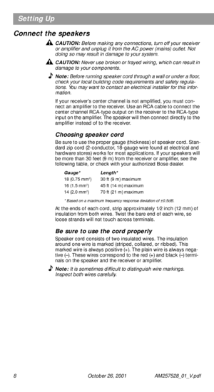 Page 8 
8 October 26, 2001 AM257528_01_V.pdf 
Setting Up
Connect the speakers 
CAUTION:  
Before making any connections, turn off your receiver 
or ampliﬁer and unplug it from the AC power (mains) outlet. Not 
doing so may result in damage to your system. 
CAUTION:  
Never use broken or frayed wiring, which can result in 
damage to your components. 
Note:  
Before running speaker cord through a wall or under a ﬂoor, 
check your local building code requirements and safety regula-
tions. You may want to contact...