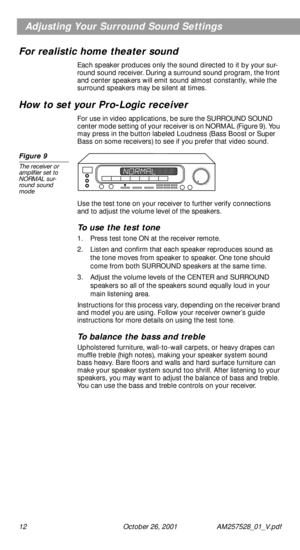 Page 12 
12 October 26, 2001 AM257528_01_V.pdf
Adjusting Your Surround Sound Settings
For realistic home theater sound
Each speaker produces only the sound directed to it by your sur-
round sound receiver. During a surround sound program, the front 
and center speakers will emit sound almost constantly, while the 
surround speakers may be silent at times. 
How to set your Pro-Logic receiver 
For use in video applications, be sure the SURROUND SOUND 
center mode setting of your receiver is on NORMAL (Figure 9)....