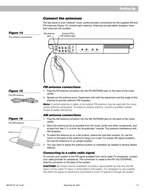 Page 15 AM193147_03_V.pdf December 20, 200113
LRTAPE INLRTAPE OUT
Setting Up
Connect the antennas
The rear panel of your Lifestyle® music center provides connections for the supplied AM and
FM antennas (Figure 14). Unwind each antenna. Antennas provide better reception when
their wires are not bundled.
FM antenna connections
1. Plug the FM antenna connector into the FM ANTENNA jack on the back of the music
center.
2. Spread out the antenna arms. Experiment with both the placement and the angle of this
antenna...
