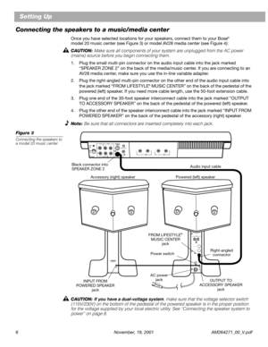 Page 6 
6 November, 19, 2001 AM264271_00_V.pdf 
Setting Up
Connecting the speakers to a music/media center 
Once you have selected locations for your speakers, connect them to your Bose 
® 
 
model 20 music center (see Figure 3) or model AV28 media center (see Figure 4): 
CAUTION:  
Make sure all components of your system are unplugged from the AC power 
(mains) source before you begin connecting them. 
1. Plug the small multi-pin connector on the audio input cable into the jack marked 
“SPEAKER ZONE 2” on the...