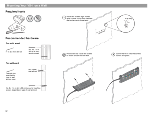 Page 1818
Mounting Your VS-1 on a Wall
Required tools
Recommended hardware
Install two screws eight inches 
apart. Leave ¼ in (6 mm) between 
wall surface and screw head.
Position the VS-1 over the screws 
so that it is flush with the wall.Lower the VS-1 onto the screws 
to lock it in place.
12
3
For solid wood
For wallboard-in (3.5 mm) drill bit1
8Use drill size 
specified for 
type of wall 
anchor used.No. 8 x 1½-in
(M4 x 36 mm)
wood screws
No. 8 x 1½-in (M4 x 36 mm) wood or machine 
screws (depends on type...