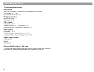 Page 20Maintaining Your VS-1
20Technical informationDimensionsSize of the housing with the RCA jacks (excluding cable and bend relief):
12.8 W x 4.1 D x 1.4 H
(32.41 cm x 10.48 cm x 3.61 cm)VS-1 power ratingUSA/Canada: 3.5 W
International: 3.5 WVideo inputsComponent: Y, P
b, P
r
S-Video: Luminance 1V
p-p
, Chrominance 0.3V
p-p
Composite: NTSC or PAL format 1V
p-p
 with sync 75Ω
Video outputComponent: Y, P
b, P
r
S-Video: Luminance 1V
p-p
, Chrominance 0.3V
p-p
Composite: NTSC or PAL format 1V
p-p
 with sync...