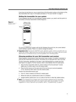 Page 55
YOUR SL2 WIRELESS SURROUND LINK
English Deutsch FrançaisDansk Español Italiano Svenska Nederlands
If you have not yet done so, now is a good time to find the serial number on the bottom of the 
SL2 transmitter, then copy it in the space provided on 
“For your records” on page 3.
Setting the transmitter for your system
If your speakers are part of an Acoustimass® speaker system, you need to set the switch on 
the bottom of the SL2 transmitter to Other (
Figure 2).
Figure 2
Speaker switch 
Bottom of the...