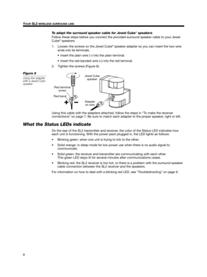 Page 88
YOUR SL2 WIRELESS SURROUND LINK
English
Deutsch
Français Dansk Español
Italiano
Svenska Nederlands
To adapt the surround speaker cable for Jewel Cube® speakers
Follow these steps before you connect the provided surround speaker cable to your Jewel 
Cube® speakers.
1. Loosen the screws on the Jewel Cube® speaker adapter so you can insert the two-wire 
ends into its terminals. 
 Insert the plain wire ( –) into the plain terminal.
 Insert the red-banded wire (+) into the red terminal.
2. Tighten the...