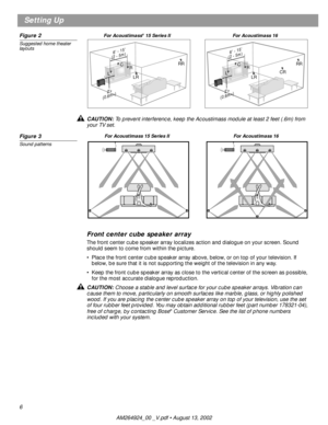 Page 6 
6 
Setting Up 
Figure 2 
Suggested home theater 
layouts 
CAUTION:  
To prevent interference, keep the Acoustimass module at least 2 feet (.6m) from 
your TV set. 
Figure 3 
Sound patterns 
Front center cube speaker array 
The front center cube speaker array localizes action and dialogue on your screen. Sound 
should seem to come from within the picture. 
•Place the front center cube speaker array above, below, or on top of your television. If 
below, be sure that it is not supporting the weight of the...